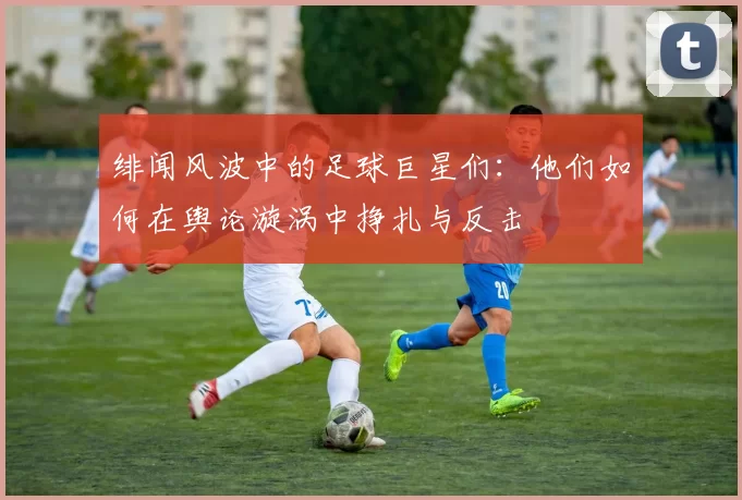 绯闻风波中的足球巨星们：他们如何在舆论漩涡中挣扎与反击