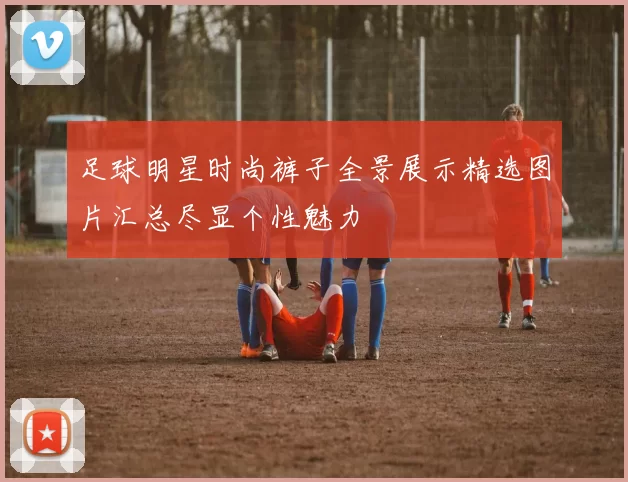 足球明星时尚裤子全景展示精选图片汇总尽显个性魅力