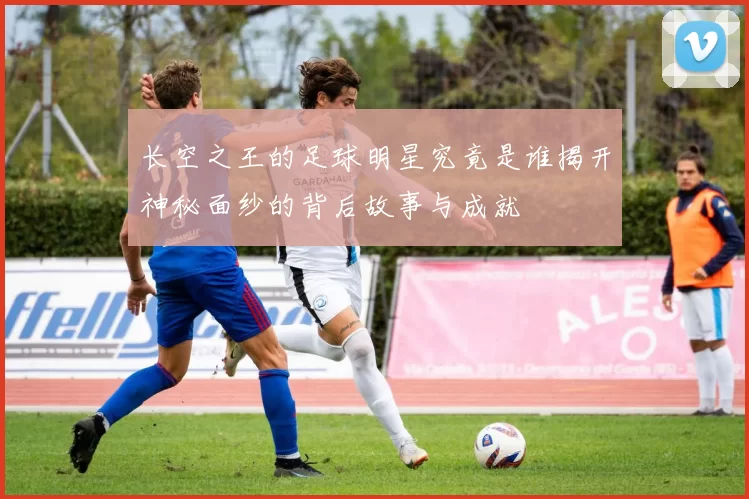 长空之王的足球明星究竟是谁揭开神秘面纱的背后故事与成就