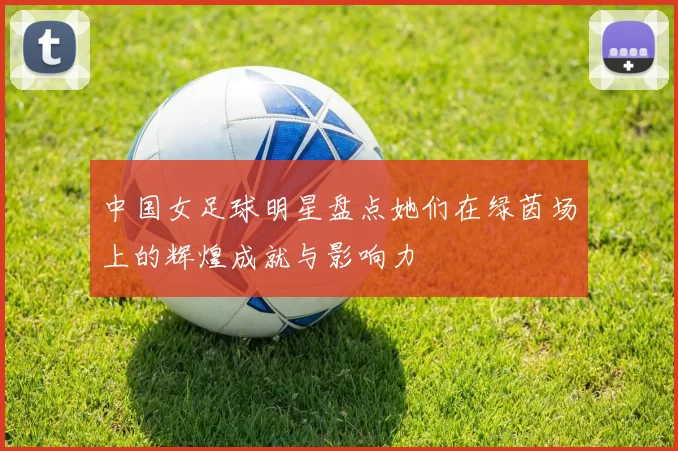 中国女足球明星盘点她们在绿茵场上的辉煌成就与影响力