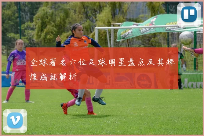 全球著名六位足球明星盘点及其辉煌成就解析
