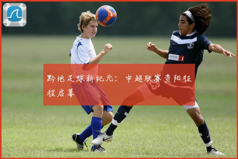 黔地足球新纪元：中超联赛贵阳征程启幕