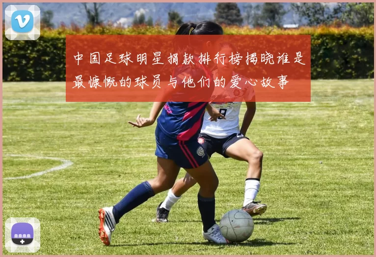 中国足球明星捐款排行榜揭晓谁是最慷慨的球员与他们的爱心故事