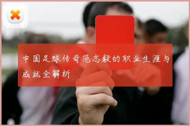 中国足球传奇范志毅的职业生涯与成就全解析