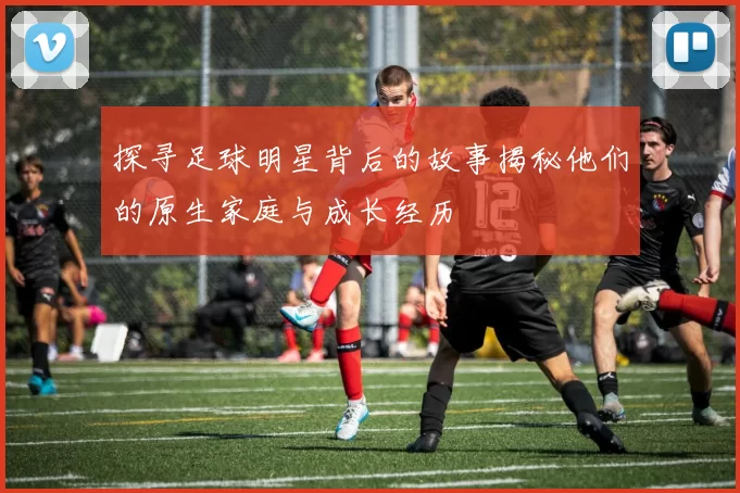 探寻足球明星背后的故事揭秘他们的原生家庭与成长经历