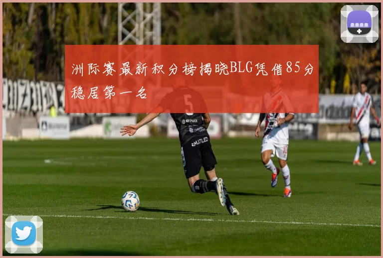 洲际赛最新积分榜揭晓BLG凭借85分稳居第一名