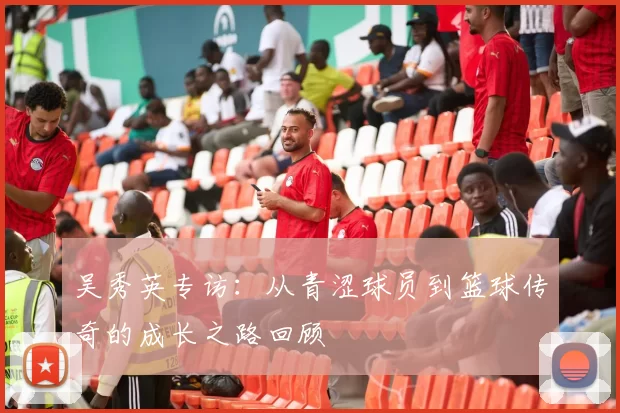 吴秀英专访：从青涩球员到篮球传奇的成长之路回顾