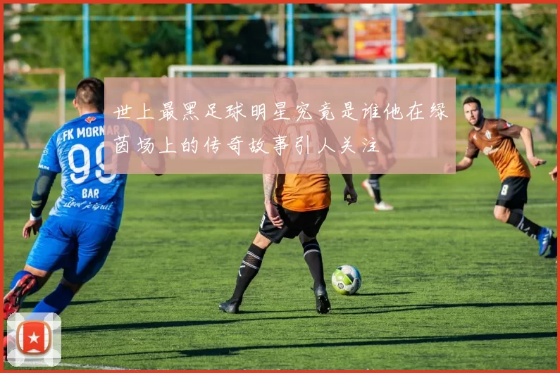 世上最黑足球明星究竟是谁他在绿茵场上的传奇故事引人关注