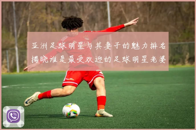 亚洲足球明星与其妻子的魅力排名揭晓谁是最受欢迎的足球明星老婆
