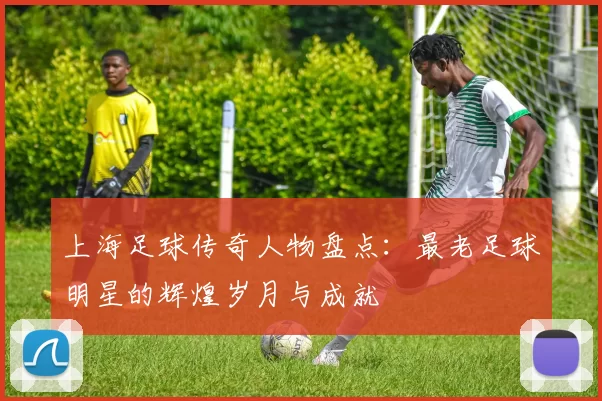 上海足球传奇人物盘点：最老足球明星的辉煌岁月与成就