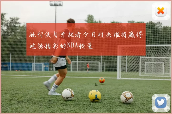 独行侠与开拓者今日对决谁将赢得这场精彩的NBA较量
