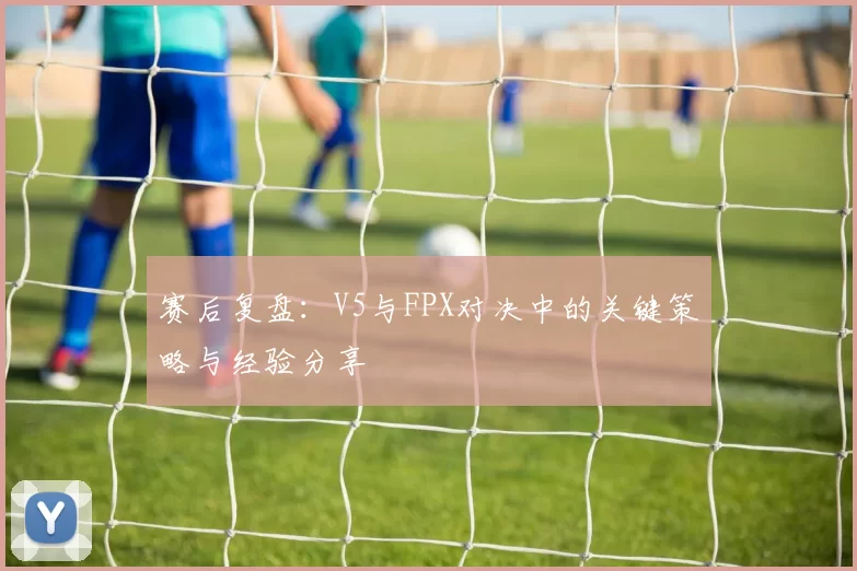 赛后复盘：V5与FPX对决中的关键策略与经验分享