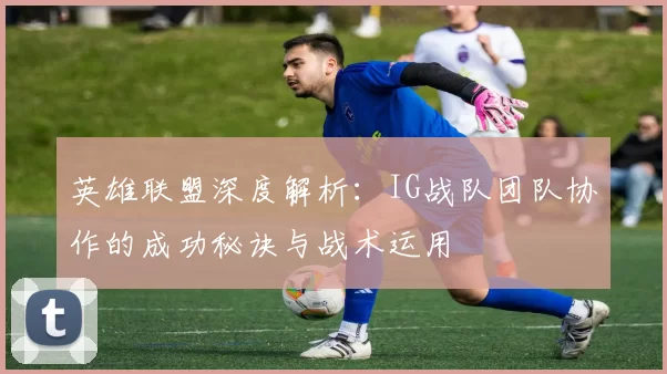 英雄联盟深度解析：IG战队团队协作的成功秘诀与战术运用