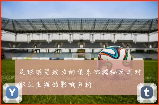 足球明星效力的俱乐部揭秘及其对职业生涯的影响分析