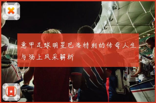 意甲足球明星巴洛特利的传奇人生与场上风采解析