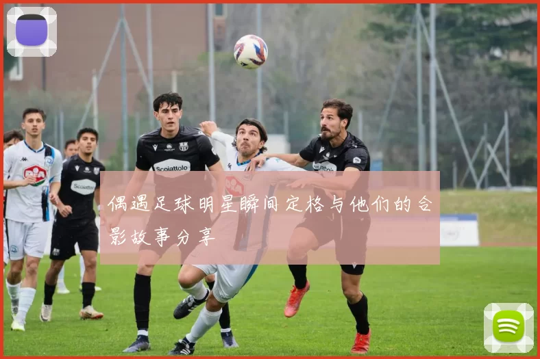 偶遇足球明星瞬间定格与他们的合影故事分享