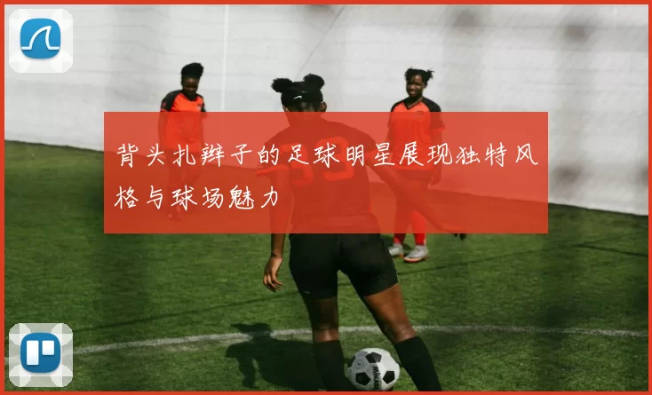 背头扎辫子的足球明星展现独特风格与球场魅力