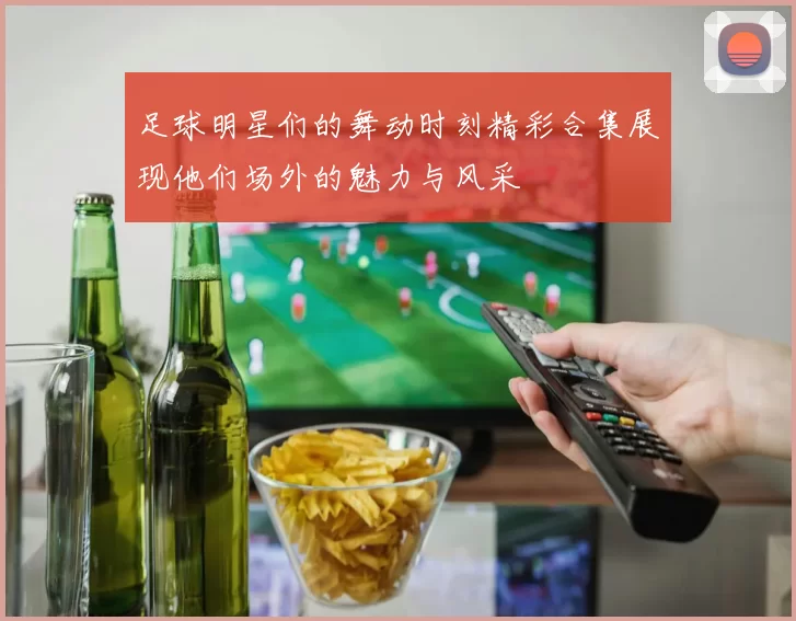 足球明星们的舞动时刻精彩合集展现他们场外的魅力与风采