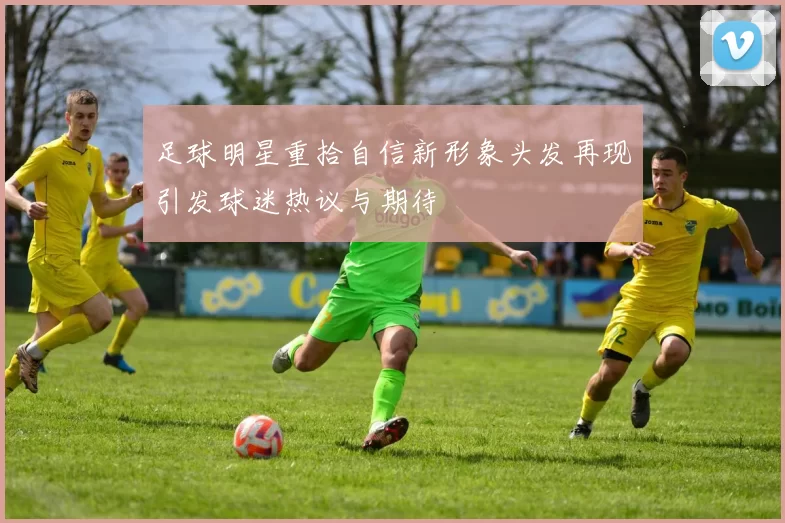 足球明星重拾自信新形象头发再现引发球迷热议与期待