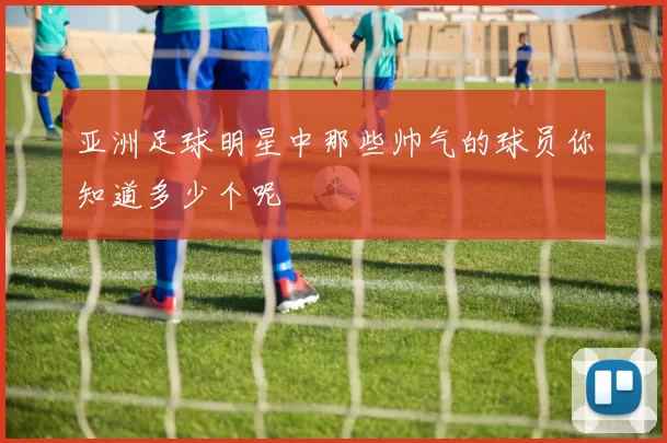 亚洲足球明星中那些帅气的球员你知道多少个呢