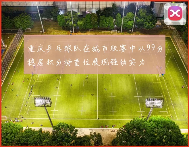 重庆乒乓球队在城市联赛中以99分稳居积分榜首位展现强劲实力