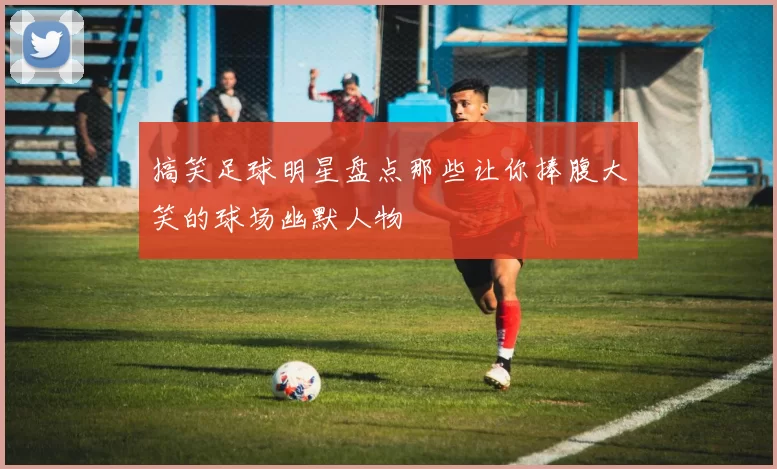 搞笑足球明星盘点那些让你捧腹大笑的球场幽默人物