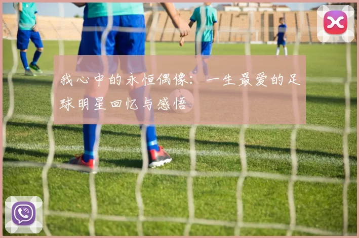 我心中的永恒偶像：一生最爱的足球明星回忆与感悟