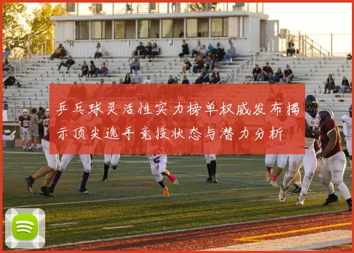 乒乓球灵活性实力榜单权威发布揭示顶尖选手竞技状态与潜力分析
