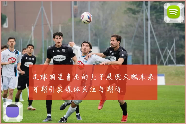足球明星鲁尼的儿子展现天赋未来可期引发媒体关注与期待