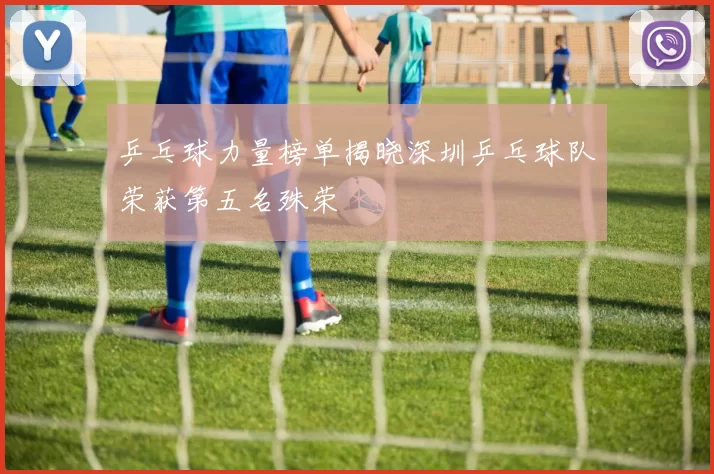 乒乓球力量榜单揭晓深圳乒乓球队荣获第五名殊荣