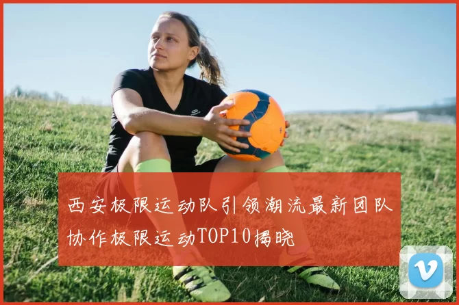 西安极限运动队引领潮流最新团队协作极限运动TOP10揭晓