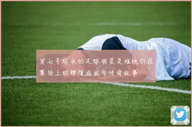 穿七号球衣的足球明星是谁他们在赛场上的辉煌成就与传奇故事
