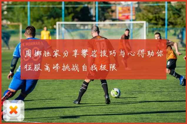 周娜独家分享攀岩技巧与心得助你征服高峰挑战自我极限