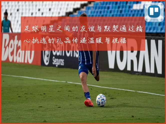 足球明星之间的友谊与默契通过精心挑选的礼品传递温暖与祝福