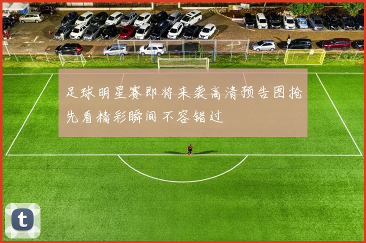 足球明星赛即将来袭高清预告图抢先看精彩瞬间不容错过