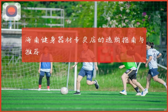 海南健身器材专卖店的选购指南与推荐