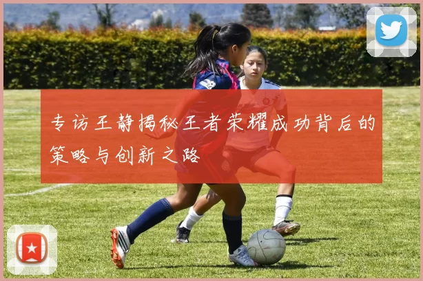 专访王静揭秘王者荣耀成功背后的策略与创新之路