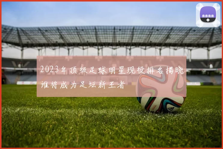 2023年顶级足球明星现役排名揭晓谁将成为足坛新王者