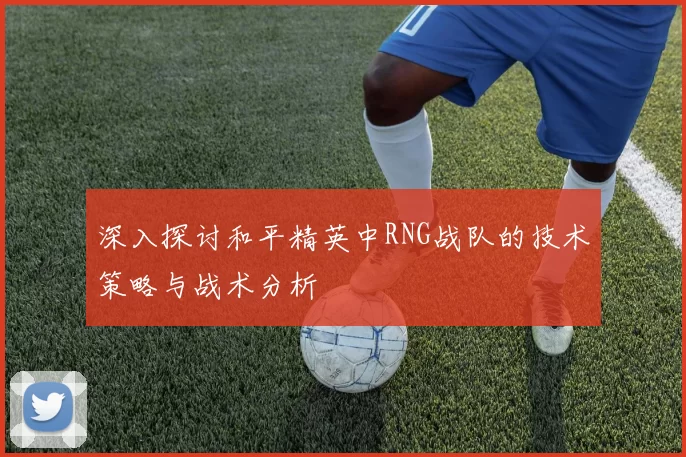 深入探讨和平精英中RNG战队的技术策略与战术分析