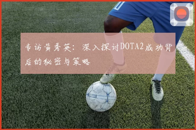 专访黄秀英：深入探讨DOTA2成功背后的秘密与策略