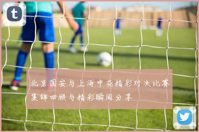 北京国安与上海申花精彩对决比赛集锦回顾与精彩瞬间分享
