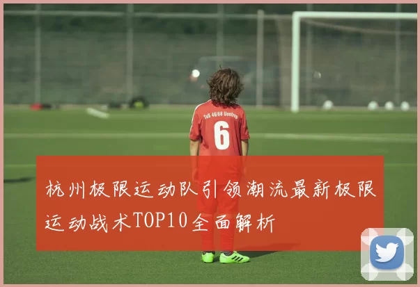 杭州极限运动队引领潮流最新极限运动战术TOP10全面解析