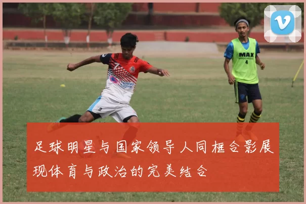 足球明星与国家领导人同框合影展现体育与政治的完美结合