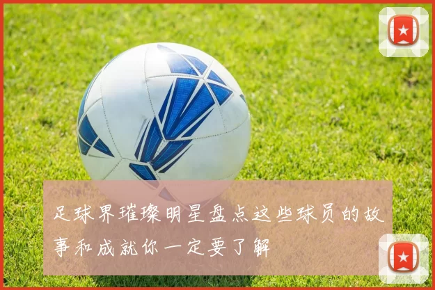足球界璀璨明星盘点这些球员的故事和成就你一定要了解