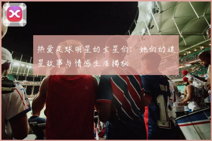 热爱足球明星的女星们：她们的追星故事与情感生活揭秘