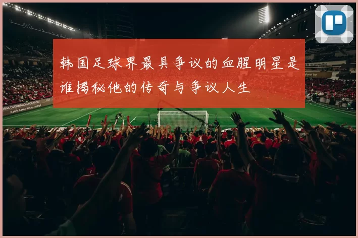 韩国足球界最具争议的血腥明星是谁揭秘他的传奇与争议人生