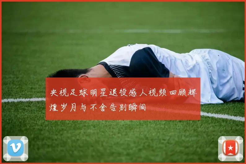 央视足球明星退役感人视频回顾辉煌岁月与不舍告别瞬间