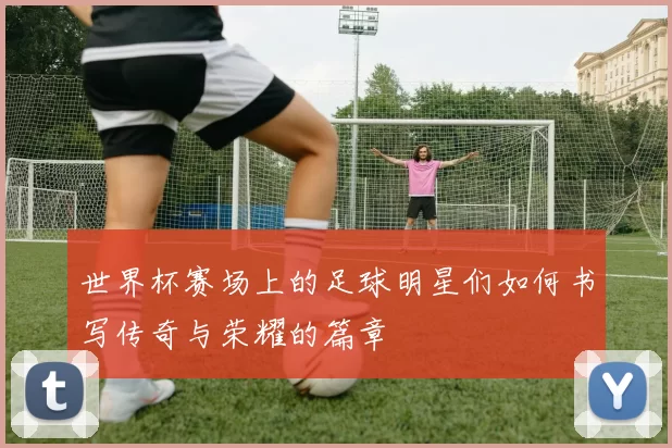 世界杯赛场上的足球明星们如何书写传奇与荣耀的篇章