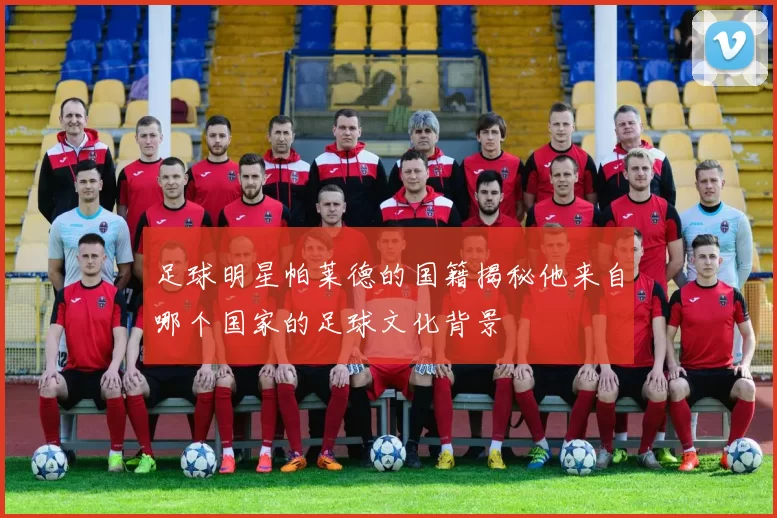 足球明星帕莱德的国籍揭秘他来自哪个国家的足球文化背景