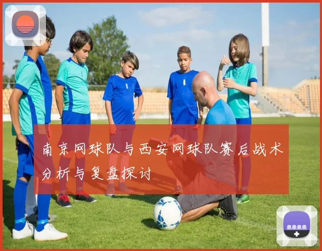 南京网球队与西安网球队赛后战术分析与复盘探讨